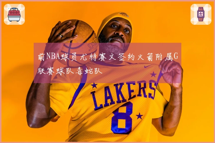 前NBA球员尤特赛文签约火箭附属G联赛球队毒蛇队