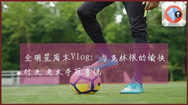 全明星周末Vlog:与克林根的愉快对决 老大夺冠喜悦