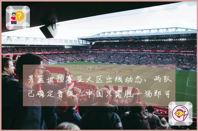 男篮世预赛亚大区出线动态，两队已确定晋级，中国只需胜一场即可确保出线