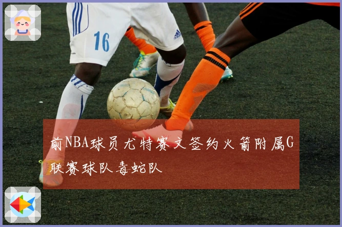 前NBA球员尤特赛文签约火箭附属G联赛球队毒蛇队