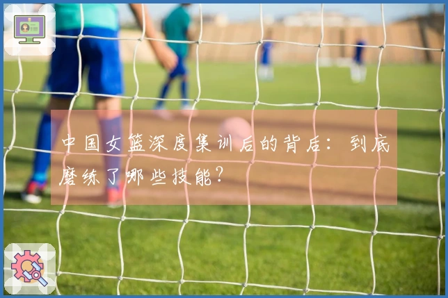 中国女篮深度集训后的背后：到底磨练了哪些技能？