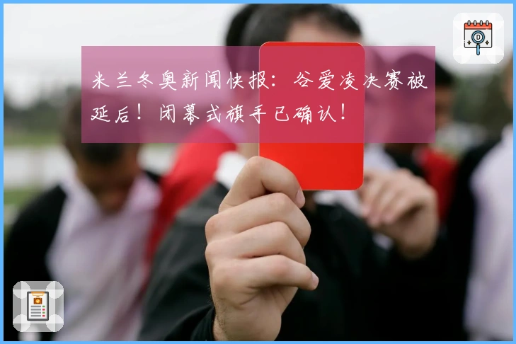 米兰冬奥新闻快报：谷爱凌决赛被延后！闭幕式旗手已确认！