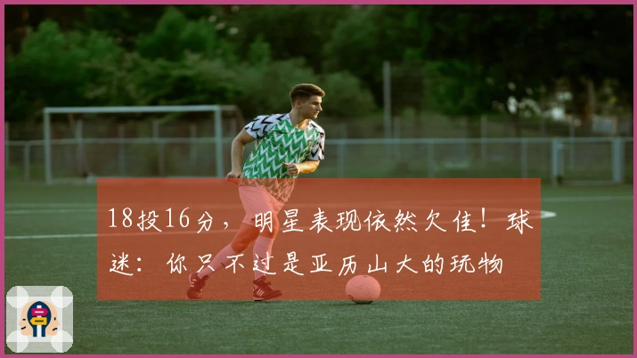 18投16分，明星表现依然欠佳！球迷：你只不过是亚历山大的玩物