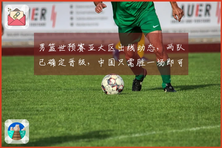 男篮世预赛亚大区出线动态，两队已确定晋级，中国只需胜一场即可确保出线