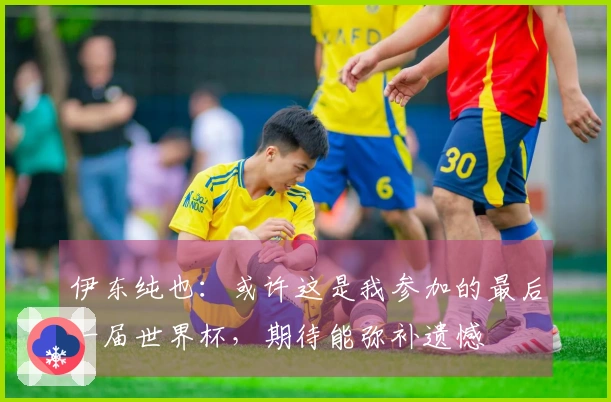 伊东纯也：或许这是我参加的最后一届世界杯，期待能弥补遗憾