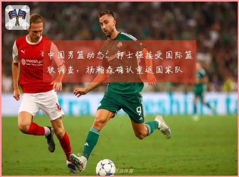 中国男篮动态：郭士强接受国际篮联调查，杨瀚森确认重返国家队