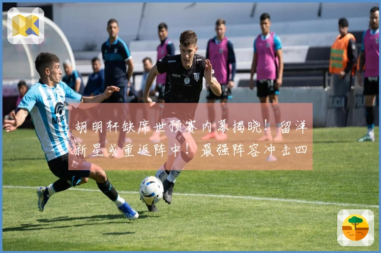 胡明轩缺席世预赛内幕揭晓！留洋新星或重返阵中！最强阵容冲击四连胜