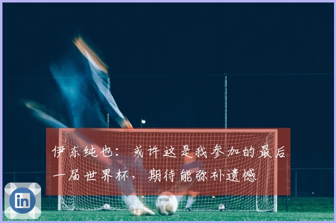 伊东纯也：或许这是我参加的最后一届世界杯，期待能弥补遗憾