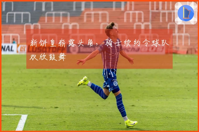 新饼皇崭露头角，骑士续约令球队欢欣鼓舞