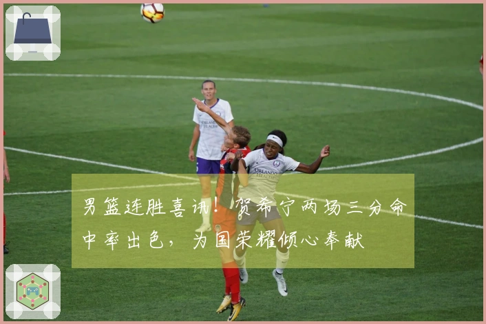男篮连胜喜讯！贺希宁两场三分命中率出色，为国荣耀倾心奉献