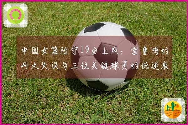 中国女篮险守19分上风，宫鲁鸣的两大失误与三位关键球员的低迷表现
