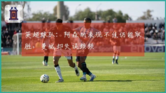 英超球队：阿森纳表现不佳仍能取胜，曼城却失误频频