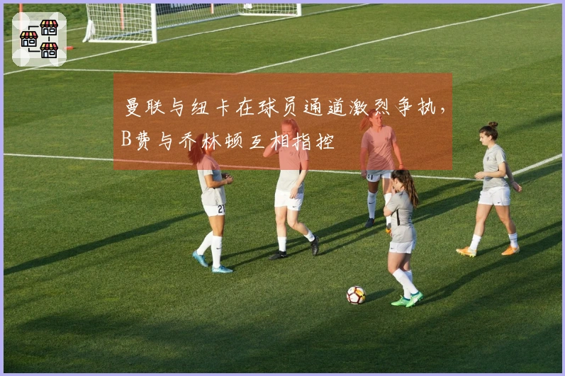 曼联与纽卡在球员通道激烈争执,B费与乔林顿互相指控