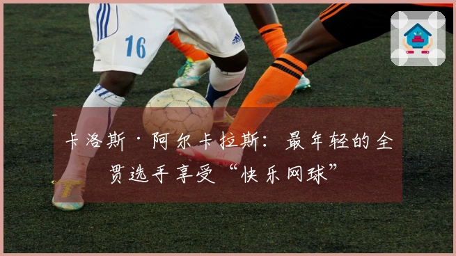 卡洛斯·阿尔卡拉斯：最年轻的全满贯选手享受“快乐网球”