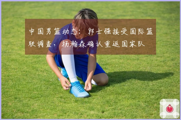 中国男篮动态：郭士强接受国际篮联调查，杨瀚森确认重返国家队