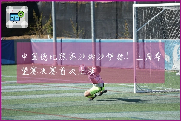 中国德比照亮沙姆沙伊赫!上周希望赛决赛首次上演