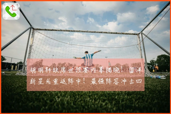 胡明轩缺席世预赛内幕揭晓！留洋新星或重返阵中！最强阵容冲击四连胜