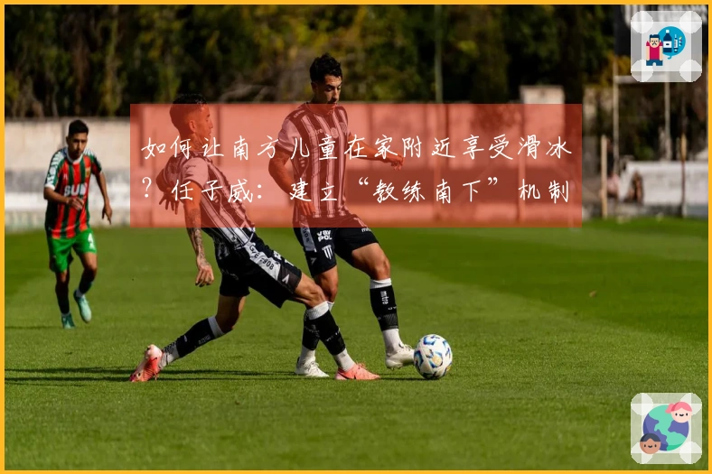 如何让南方儿童在家附近享受滑冰？任子威：建立“教练南下”机制