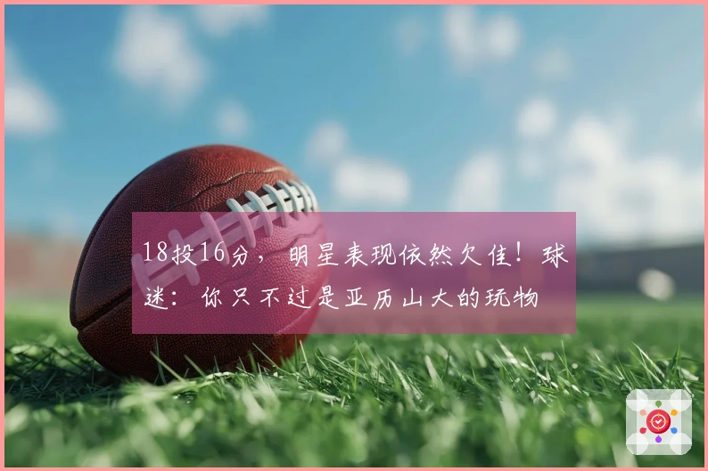 18投16分，明星表现依然欠佳！球迷：你只不过是亚历山大的玩物